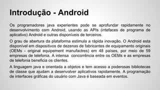 Introdução - Android
Os programadores java experientes pode se aprofundar rapidamente no
desenvolvimento com Android, usando as APIs (intefaces de programa de
aplicativo) Android e outras disponíveis de terceiros.
O grau de abertura da plataforma estimula a rápida inovação. O Android esta
disponível em dispositivos de dezenas de fabricantes de equipamento originais
(OEMs - original equipement manufactres) em 48 países, por meio de 59
empresas de telefonia. A intensa concorrência entre os OEMs e as empresas
de telefonia beneficia os clientes.
A linguagem java e orientada a objetos e tem acesso a poderosas bibliotecas
de classe que ajudam a desenvolver aplicativos rapidamente. A programação
de interfaces gráficas do usuário com Java é baseada em eventos.
 