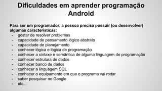 Dificuldades em aprender programação
Android
Para ser um programador, a pessoa precisa possuir (ou desenvolver)
algumas características:
- gostar de resolver problemas
- capacidade de pensamento lógico abstrato
- capacidade de planejamento
- conhecer lógica e lógica de programação
- conhecer a sintaxe e semântica de alguma linguagem de programação
- conhecer estrutura de dados
- conhecer banco de dados
- conhecer a linguagem SQL
- conhecer o equipamento em que o programa vai rodar
- saber pesquisar no Google
- etc...
 