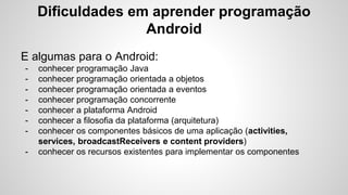 Dificuldades em aprender programação
Android
E algumas para o Android:
- conhecer programação Java
- conhecer programação orientada a objetos
- conhecer programação orientada a eventos
- conhecer programação concorrente
- conhecer a plataforma Android
- conhecer a filosofia da plataforma (arquitetura)
- conhecer os componentes básicos de uma aplicação (activities,
services, broadcastReceivers e content providers)
- conhecer os recursos existentes para implementar os componentes
 