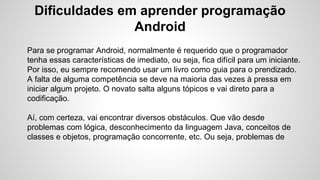 Dificuldades em aprender programação
Android
Para se programar Android, normalmente é requerido que o programador
tenha essas características de imediato, ou seja, fica difícil para um iniciante.
Por isso, eu sempre recomendo usar um livro como guia para o prendizado.
A falta de alguma competência se deve na maioria das vezes à pressa em
iniciar algum projeto. O novato salta alguns tópicos e vai direto para a
codificação.
Aí, com certeza, vai encontrar diversos obstáculos. Que vão desde
problemas com lógica, desconhecimento da linguagem Java, conceitos de
classes e objetos, programação concorrente, etc. Ou seja, problemas de
 
