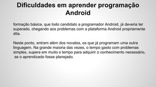 Dificuldades em aprender programação
Android
formação básica, que todo candidato a programador Android, já deveria ter
superado, chegando aos problemas com a plataforma Android propriamente
dita.
Neste ponto, entram além dos novatos, os que já programam uma outra
linguagem. Na grande maioria das vezes, o tempo gasto com problemas
simples, supera em muito o tempo para adquirir o conhecimento necessário,
se o aprendizado fosse planejado.
 