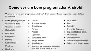 Como ser um bom programador Android
Você quer ser um bom programador Android? Então desenvolva as seguintes características
ao máximo:
● Paixão por programação
● Gostar muito de ler
● Gostar de aprender
● Curiosidade
● Autodidata
● Inteligência
● Memória
● Concentração
● Paciência
● Humildade
● Ensinar
● Gostar de desafios
● Organização
● Planejar
● Projetar
● Algoritmos
● Estrutura de dados
● Design Patterns
● Boas Práticas
● Conhecer os recursos da linguagem
Java e as bibliotecas do Android
● Impaciência
● Ego
● Precisão
● Cumpridor de prazos
● disponibilidade de tempo
● Flexibilidade
● Desconfiometro
● Dedicação e perseverança
● Solucionador de problemas
 