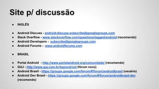 Site p/ discussão
● INGLÊS
● Android Discuss - android-discuss-subscribe@googlegroups.com
● Stack Overflow - www.stackoverflow.com/questions/tagged/android (recomendo)
● Android Developers - subscribe@googlegroups.com
● Android Forums - www.androidforums.com
● BRASIL
● Portal Android - http://www.portalandroid.org/comunidade/ (recomendo)
● GUJ - http://www.guj.com.br/tag/android (fórum novo)
● Android Brasil - https://groups.google.com/forum/#!forum/androidbrasil (usuário)
● Android Dev Brasil - https://groups.google.com/forum/#!forum/androidbrasil-dev
(recomendo)
 