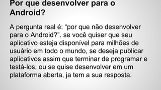Por que desenvolver para o
Android?
A pergunta real é: “por que não desenvolver
para o Android?”. se você quiser que seu
aplicativo esteja disponível para milhões de
usuário em todo o mundo, se deseja publicar
aplicativos assim que terminar de programar e
testá-los, ou se quise desenvolver em um
plataforma aberta, ja tem a sua resposta.
 