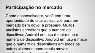 Participação no mercado
Como desenvolvedor, você tem uma
oportunidade de criar aplicativos para um
mercado bem novo, e próspero. Muitos
analistas acreditam que o numero de
dipositivos Android em uso é maior que o
numero de dispositivo Android em uso é maior
que o numero de dispositivos em todos os
outros sistemas operacioais moveis
 