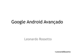 Google Android Avançado 
Leonardo Rossetto 
+LeonardoRossetto 
 