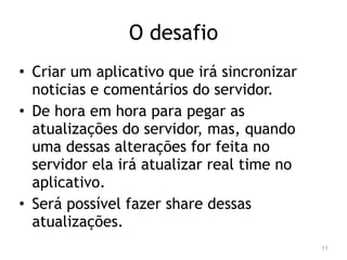 O desafio 
• Criar um aplicativo que irá sincronizar 
noticias e comentários do servidor. 
• De hora em hora para pegar as 
atualizações do servidor, mas, quando 
uma dessas alterações for feita no 
servidor ela irá atualizar real time no 
aplicativo. 
• Será possível fazer share dessas 
atualizações. 
11 
 