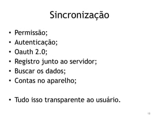 Sincronização 
• Permissão; 
• Autenticação; 
• Oauth 2.0; 
• Registro junto ao servidor; 
• Buscar os dados; 
• Contas no aparelho; 
• Tudo isso transparente ao usuário. 
18 
 