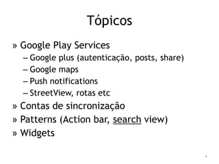 Tópicos 
» Google Play Services 
– Google plus (autenticação, posts, share) 
– Google maps 
– Push notifications 
– StreetView, rotas etc 
» Contas de sincronização 
» Patterns (Action bar, search view) 
» Widgets 
4 
 