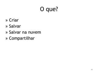44 
O que? 
» Criar 
» Salvar 
» Salvar na nuvem 
» Compartilhar 
 