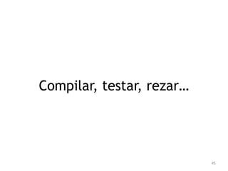 45 
Compilar, testar, rezar… 
 