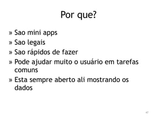 47 
Por que? 
» Sao mini apps 
» Sao legais 
» Sao rápidos de fazer 
» Pode ajudar muito o usuário em tarefas 
comuns 
» Esta sempre aberto ali mostrando os 
dados 
 
