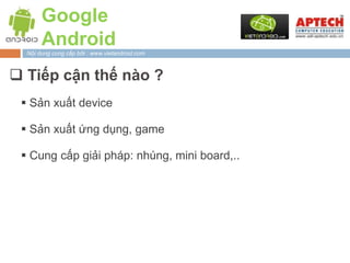 Google
       Android
  Nội dung cung cấp bởi : www.vietandroid.com



 Tiếp cận thế nào ?
  Sản xuất device

  Sản xuất ứng dụng, game

  Cung cấp giải pháp: nhúng, mini board,..
 