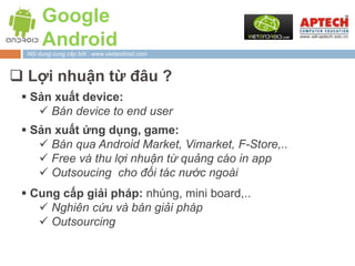 Google
       Android
  Nội dung cung cấp bởi : www.vietandroid.com



 Lợi nhuận từ đâu ?
  Sản xuất device:
     Bán device to end user
  Sản xuất ứng dụng, game:
     Bán qua Android Market, Vimarket, F-Store,..
     Free và thu lợi nhuận từ quảng cáo in app
     Outsoucing cho đối tác nước ngoài
  Cung cấp giải pháp: nhúng, mini board,..
     Nghiên cứu và bán giải pháp
     Outsourcing
 