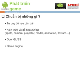 Phát triển
       game
  Nội dung cung cấp bởi : www.vietandroid.com


 Chuẩn bị những gì ?
  Tư duy đồ họa căn bản

  Kiến thức về đồ họa 2D/3D
 (sprite, camera, projector, model, animation, Texture…)

  OpenGL/ES

  Game engine
 