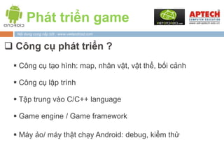 Phát triển game
  Nội dung cung cấp bởi : www.vietandroid.com


 Công cụ phát triển ?
  Công cụ tạo hình: map, nhân vật, vật thể, bối cảnh

  Công cụ lập trình

  Tập trung vào C/C++ language

  Game engine / Game framework

  Máy ảo/ máy thật chạy Android: debug, kiểm thử
 