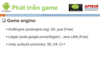 Phát triển game
  Nội dung cung cấp bởi : www.vietandroid.com


 Game engine:
  AndEngine (andengine.org): 2D, java (Free)

  Libgdx (code.google.com/p/libgdx/) : Java (JNI) (Free)

  Unity (unity3d.com/unity): 3D, C#, C++
 