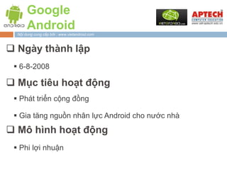 Google
       Android
  Nội dung cung cấp bởi : www.vietandroid.com



 Ngày thành lập
  6-8-2008

 Mục tiêu hoạt động
  Phát triển cộng đồng

  Gia tăng nguồn nhân lực Android cho nước nhà
 Mô hình hoạt động
  Phi lợi nhuận
 