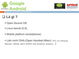 Google
       Android
  Nội dung cung cấp bởi : www.vietandroid.com



 Là gì ?
  Open Source OS

  Linux kernel (2.6)

  Mobile platform (smartphone)

  Liên minh OHA (Open Handset Allien): HTC, LG, Samsung,
 Motorola, T-Mobile, Sprint, NVIDIA, Intel, Broadcom, Qualcom,…)
 