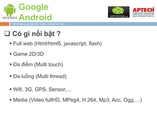Google
       Android
  Nội dung cung cấp bởi : www.vietandroid.com



 Có gì nổi bật ?
  Full web (Html/html5, javascript, flash)

  Game 2D/3D

  Đa điểm (Multi touch)

  Đa luồng (Multi thread)

  Wifi, 3G, GPS, Sensor,…

  Media (Video fullHD, MPeg4, H.264, Mp3, Acc, Ogg,…)
 