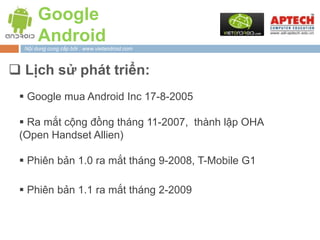 Google
       Android
  Nội dung cung cấp bởi : www.vietandroid.com



 Lịch sử phát triển:
  Google mua Android Inc 17-8-2005

  Ra mắt cộng đồng tháng 11-2007, thành lập OHA
 (Open Handset Allien)

  Phiên bản 1.0 ra mắt tháng 9-2008, T-Mobile G1

  Phiên bản 1.1 ra mắt tháng 2-2009
 