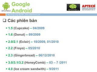 Google
       Android
  Nội dung cung cấp bởi : www.vietandroid.com



 Các phiên bản
  1.5 (Cupcake) – 04/2009

  1.6 (Donut) – 09/2009

  2.0/2.1 (Eclair) – 10/2009, 01/2010
  2.2 (Froyo) – 05/2010

  2.3 (Gingerbread) – 06/12/2010

  3.0/3.1/3.2 (HoneyComb) – 03 – 7 /2011

  4.0 (Ice cream sandwith) – 9/2011
 