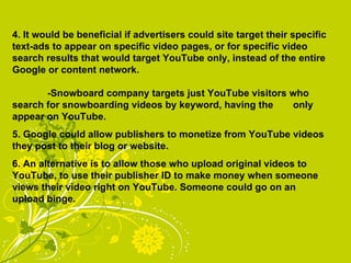 4. It would be beneficial if advertisers could site target their specific text-ads to appear on specific video pages, or for specific video search results that would target YouTube only, instead of the entire Google or content network. -Snowboard company targets just YouTube visitors who  search for snowboarding videos by keyword, having the  only appear on YouTube. 5. Google could allow publishers to monetize from YouTube videos they post to their blog or website.  6. An alternative is to allow those who upload original videos to YouTube, to use their publisher ID to make money when someone views their video right on YouTube. Someone could go on an upload binge. 