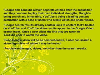 Google and YouTube remain separate entities after the acquisition and they continue to play their own individual strengths, Google's being search and innovating, YouTube’s being a leading content destination with a base of users who create watch and share videos. Google search results already contain links to content that’s hosted on YouTube, and YouTube video results appear in the Google Video search index. Once a user clicks the link they are taken to YouTube.com to watch the video. Soon Google video will be so comprehensive, a user can search a video regardless of where it may be hosted. People want images, videos, websites from the search results. 