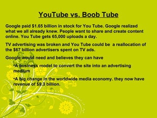 YouTube vs. Boob Tube Google paid $1.65 billion in stock for You Tube. Google realized what we all already knew. People want to share and create content online. You Tube gets 65,000 uploads a day. TV advertising was broken and You Tube could be  a reallocation of the $67 billion advertisers spent on TV ads. Google would need and believes they can have  A business model to convert the site into an advertising medium A big change in the worldwide media economy. they now have revenue of $9.3 billion. 