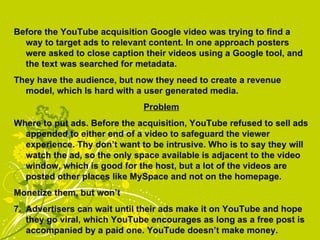 Before the YouTube acquisition Google video was trying to find a way to target ads to relevant content. In one approach posters were asked to close caption their videos using a Google tool, and the text was searched for metadata.  They have the audience, but now they need to create a revenue model, which Is hard with a user generated media. Problem Where to put ads. Before the acquisition, YouTube refused to sell ads appended to either end of a video to safeguard the viewer experience. Thy don’t want to be intrusive. Who is to say they will watch the ad, so the only space available is adjacent to the video window, which is good for the host, but a lot of the videos are posted other places like MySpace and not on the homepage. Monetize them, but won’t Advertisers can wait until their ads make it on YouTube and hope they go viral, which YouTube encourages as long as a free post is accompanied by a paid one. YouTude doesn’t make money. 