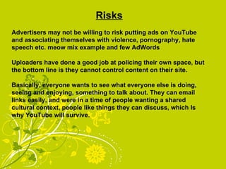 Risks Advertisers may not be willing to risk putting ads on YouTube and associating themselves with violence, pornography, hate speech etc. meow mix example and few AdWords Uploaders have done a good job at policing their own space, but the bottom line is they cannot control content on their site. Basically, everyone wants to see what everyone else is doing, seeing and enjoying, something to talk about. They can email links easily, and were in a time of people wanting a shared cultural context, people like things they can discuss, which Is why YouTube will survive. 