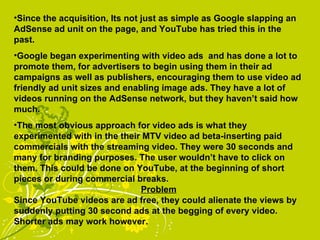Since the acquisition, Its not just as simple as Google slapping an AdSense ad unit on the page, and YouTube has tried this in the past. Google began experimenting with video ads  and has done a lot to promote them, for advertisers to begin using them in their ad campaigns as well as publishers, encouraging them to use video ad friendly ad unit sizes and enabling image ads. They have a lot of videos running on the AdSense network, but they haven’t said how much. The most obvious approach for video ads is what they experimented with in the their MTV video ad beta-inserting paid commercials with the streaming video. They were 30 seconds and many for branding purposes. The user wouldn’t have to click on them. This could be done on YouTube, at the beginning of short pieces or during commercial breaks. Problem Since YouTube videos are ad free, they could alienate the views by suddenly putting 30 second ads at the begging of every video. Shorter ads may work however. 