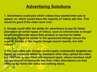 Advertising Solutions 1. Advertisers could pick which videos they wanted their ads to appear on, which would leave the majority of videos ads free. This would be good if the video went viral. 2. Google could offer the ability for advertisers to pay for better placement of certain types of videos, such as infomercials or longer length commercials about their product or service for better exposure. Could be similar to the sponsored listings versus the organic listings in the regular Google search results, but with videos. 3. For non-video ads, Google could supply contextually targeted ads based on keywords added by members when they upload the video, but YouTube is also filled with keyword spam, where members stuff a huge amount of keywords into their video descriptions so they show up for terms the video has nothing about. 
