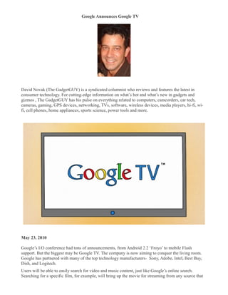 Google Announces Google TV
�




David Novak (The GadgetGUY) is a syndicated columnist who reviews and features the latest in
consumer technology. For cutting-edge information on what’s hot and what’s new in gadgets and
gizmos , The GadgetGUY has his pulse on everything related to computers, camcorders, car tech,
cameras, gaming, GPS devices, networking, TVs, software, wireless devices, media players, hi-fi, wi-
fi, cell phones, home appliances, sports science, power tools and more.




May 23, 2010

Google’s I/O conference had tons of announcements, from Android 2.2 ‘Froyo’ to mobile Flash
support. But the biggest may be Google TV. The company is now aiming to conquer the living room.
Google has partnered with many of the top technology manufacturers- Sony, Adobe, Intel, Best Buy,
Dish, and Logitech.
Users will be able to easily search for video and music content, just like Google’s online search.
Searching for a specific film, for example, will bring up the movie for streaming from any source that
 