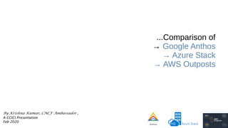 ...Comparison of
→ Google Anthos
→ Azure Stack
→ AWS Outposts
By Krishna Kumar, CNCF Ambassador ,
A CCICI Presentation
Feb 2020
 