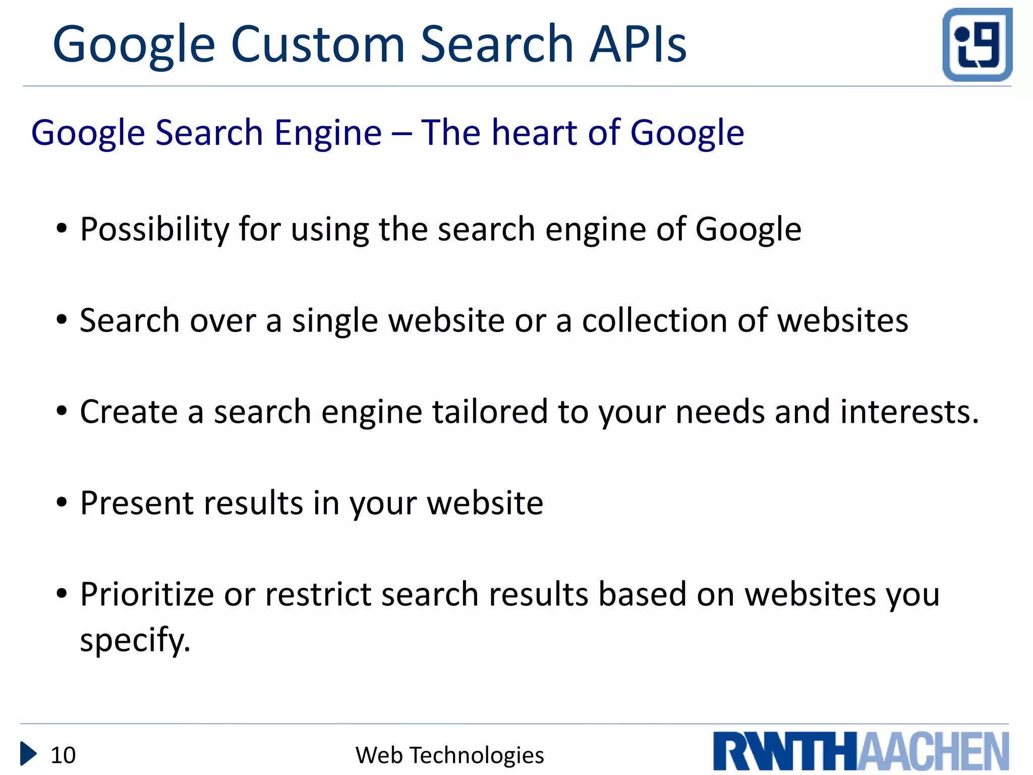 Google Custom Search APIs
Google Search Engine – The heart of Google

 ●    Possibility for using the search engine of Google

 ●    Search over a single website or a collection of websites

 ●    Create a search engine tailored to your needs and interests.

 ●    Present results in your website

 ●    Prioritize or restrict search results based on websites you
      specify.


 10                     Web Technologies
 