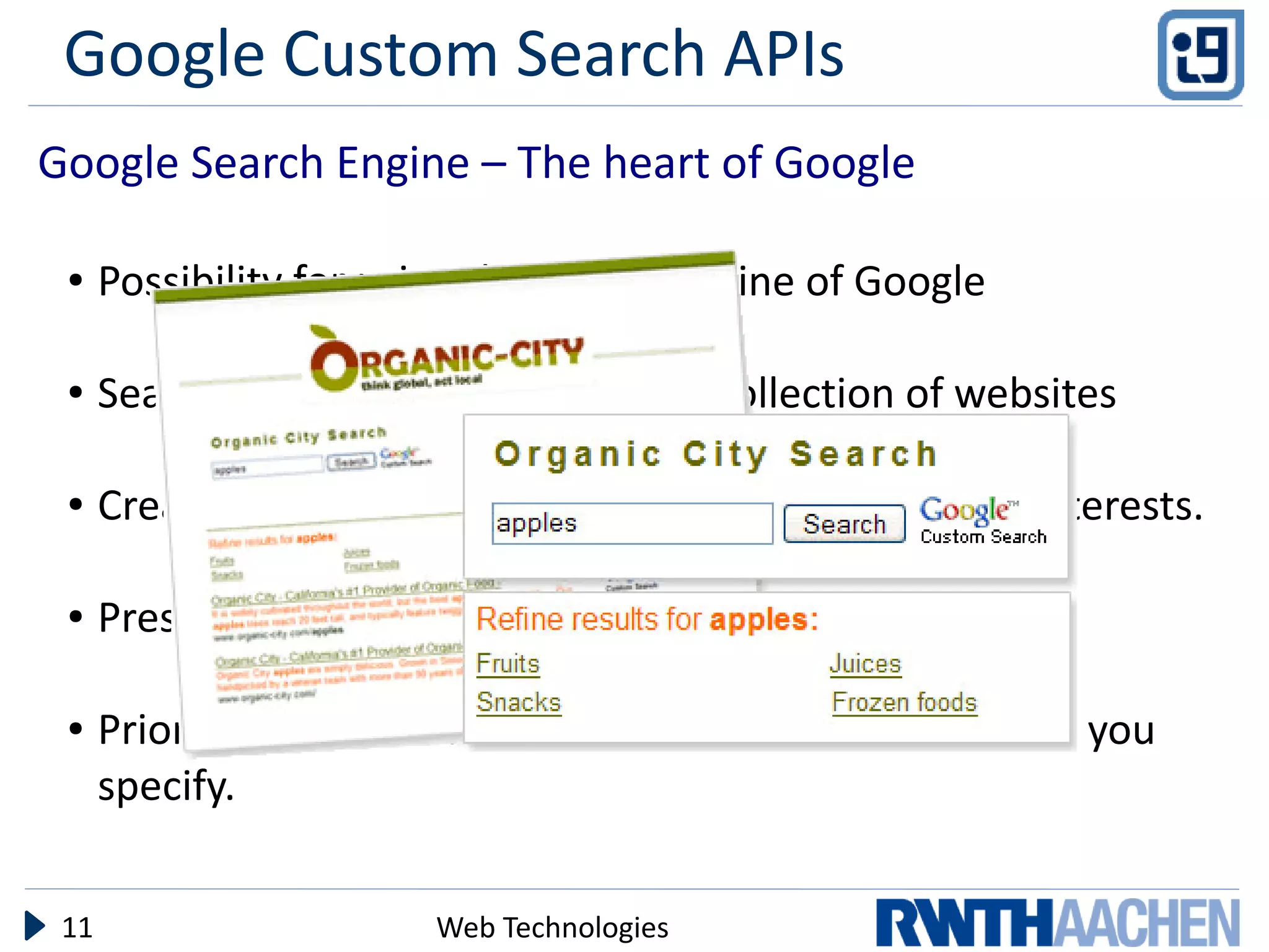 Google Custom Search APIs
Google Search Engine – The heart of Google

 ●    Possibility for using the search engine of Google

 ●    Search over a single website or a collection of websites

 ●    Create a search engine tailored to your needs and interests.

 ●    Present results in your website

 ●    Prioritize or restrict search results based on websites you
      specify.


 11                     Web Technologies
 
