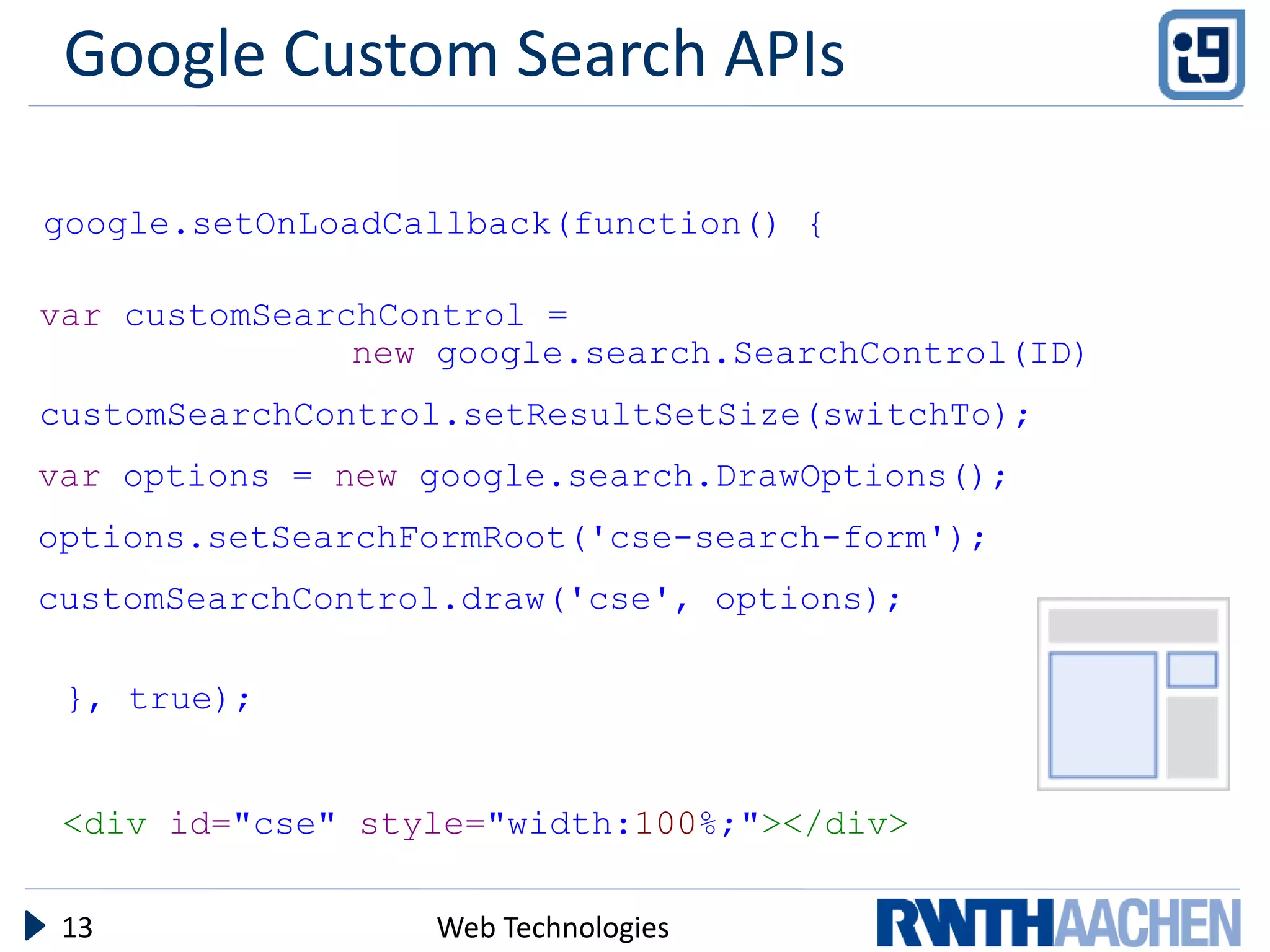 Google Custom Search APIs

google.setOnLoadCallback(function() {

var customSearchControl =
               new google.search.SearchControl(ID)
customSearchControl.setResultSetSize(switchTo);
var options = new google.search.DrawOptions();
options.setSearchFormRoot('cse-search-form');
customSearchControl.draw('cse', options);

 }, true);


 <div id="cse" style="width:100%;"></div>

 13               Web Technologies
 