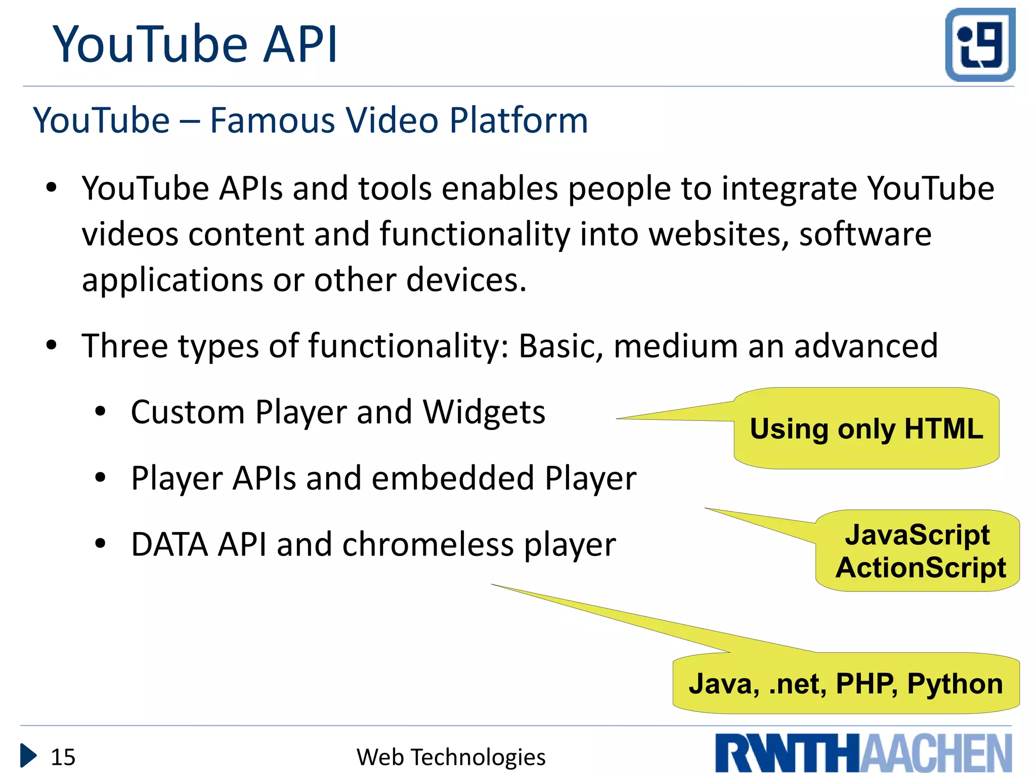 YouTube API
YouTube – Famous Video Platform
●    YouTube APIs and tools enables people to integrate YouTube
     videos content and functionality into websites, software
     applications or other devices.
●    Three types of functionality: Basic, medium an advanced
     ●   Custom Player and Widgets             Using only HTML
     ●   Player APIs and embedded Player
     ●   DATA API and chromeless player              JavaScript
                                                     ActionScript



                                           Java, .net, PHP, Python

15                    Web Technologies
 