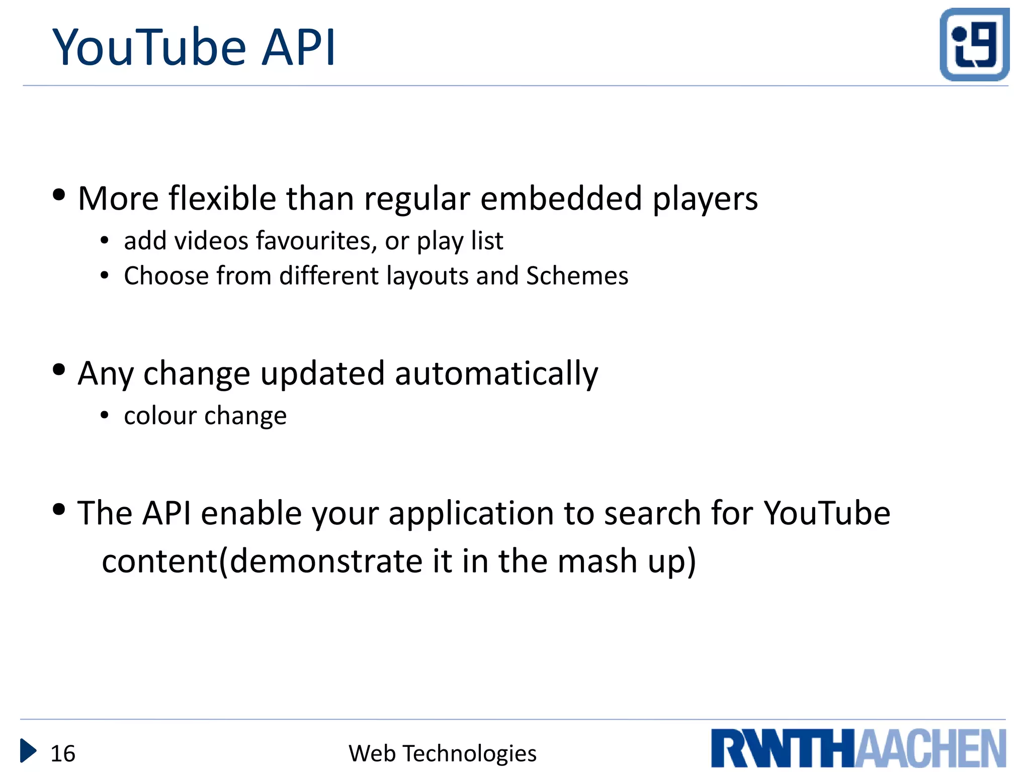 YouTube API

●    More flexible than regular embedded players
      ●   add videos favourites, or play list
      ●   Choose from different layouts and Schemes


●    Any change updated automatically
      ●   colour change


●    The API enable your application to search for YouTube
      content(demonstrate it in the mash up)




16                          Web Technologies
 