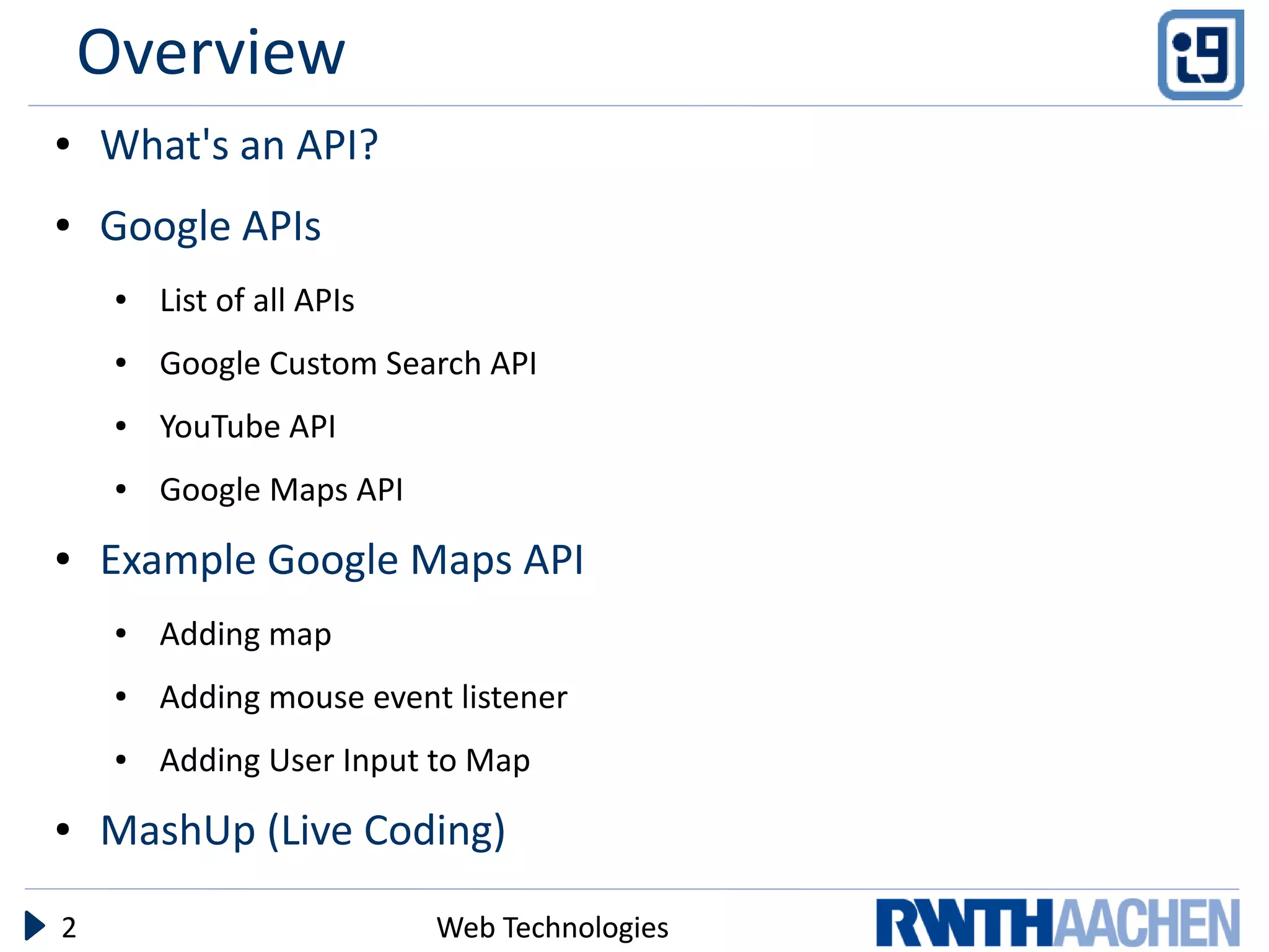 Overview
●   What's an API?
●   Google APIs
     ●   List of all APIs
     ●   Google Custom Search API
     ●   YouTube API
     ●   Google Maps API
●   Example Google Maps API
     ●   Adding map
     ●   Adding mouse event listener
     ●   Adding User Input to Map
●   MashUp (Live Coding)

2                           Web Technologies
 