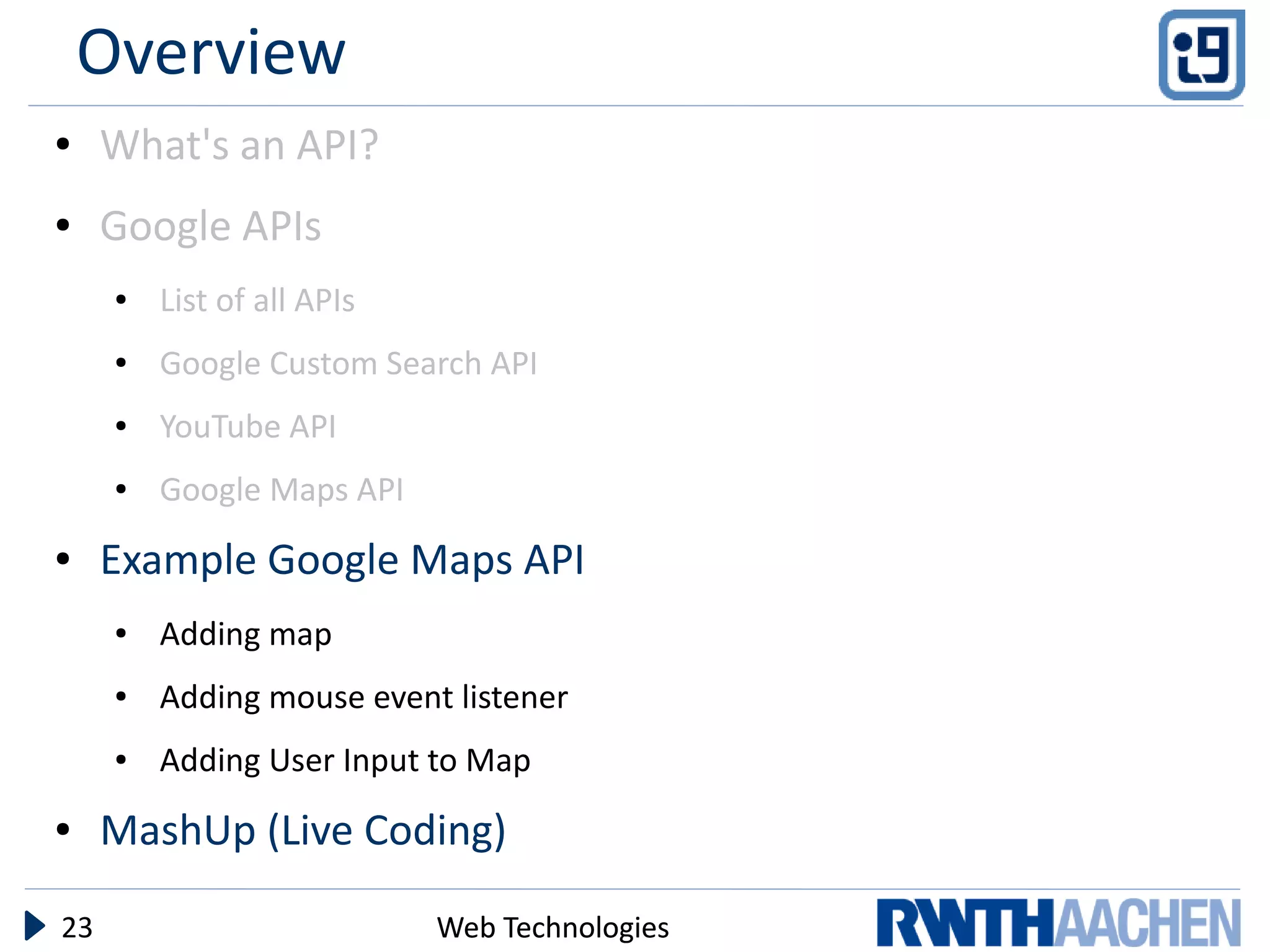 Overview
●    What's an API?
●    Google APIs
     ●   List of all APIs
     ●   Google Custom Search API
     ●   YouTube API
     ●   Google Maps API
●    Example Google Maps API
     ●   Adding map
     ●   Adding mouse event listener
     ●   Adding User Input to Map
●    MashUp (Live Coding)

23                          Web Technologies
 