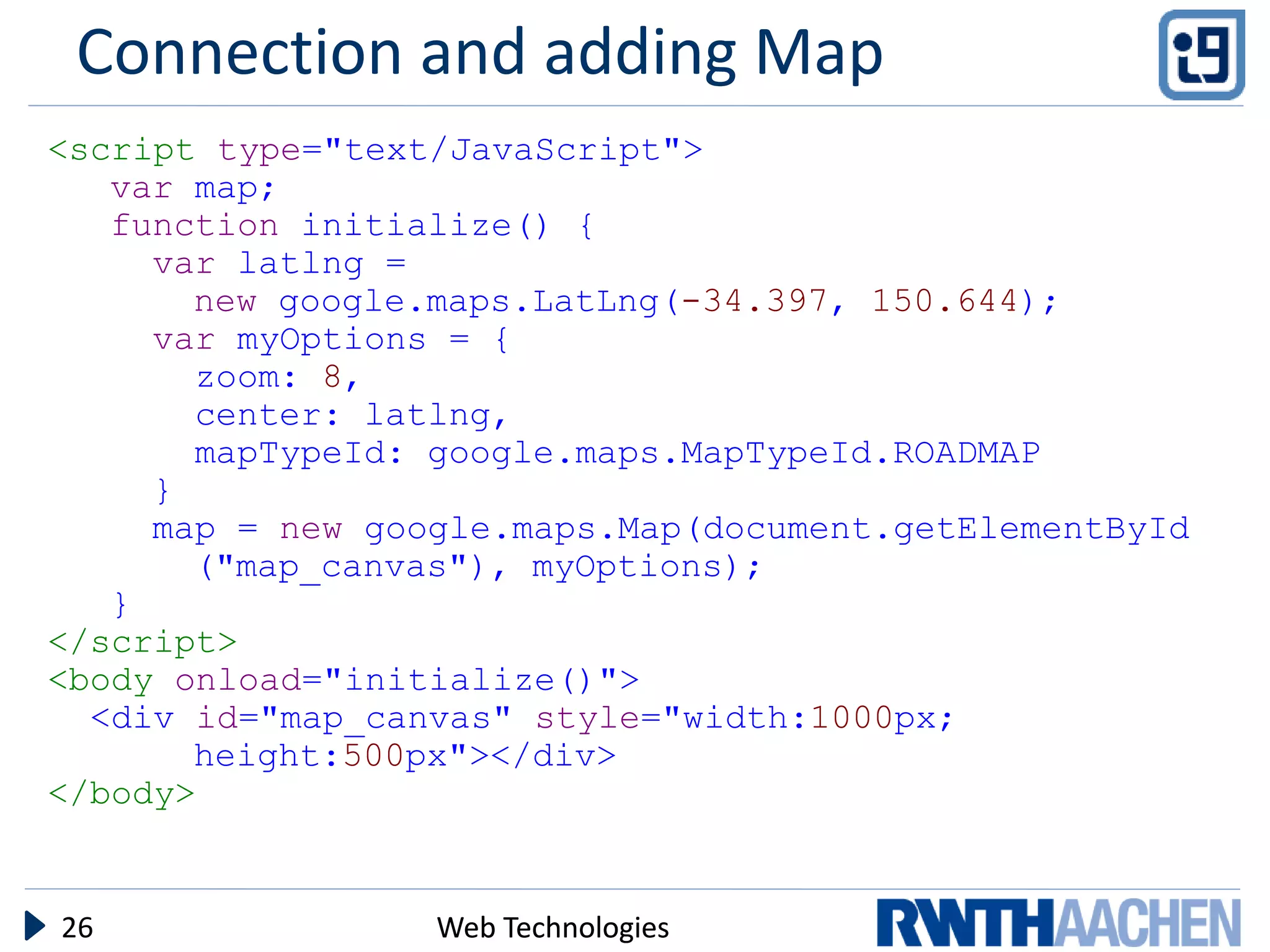 Connection and adding Map
<script type="text/JavaScript">
   var map;
   function initialize() {
     var latlng =
       new google.maps.LatLng(-34.397, 150.644);
     var myOptions = {
       zoom: 8,
       center: latlng,
       mapTypeId: google.maps.MapTypeId.ROADMAP
     }
     map = new google.maps.Map(document.getElementById
       ("map_canvas"), myOptions);
   }
</script>
<body onload="initialize()">
  <div id="map_canvas" style="width:1000px;
       height:500px"></div>
</body>


26                Web Technologies
 