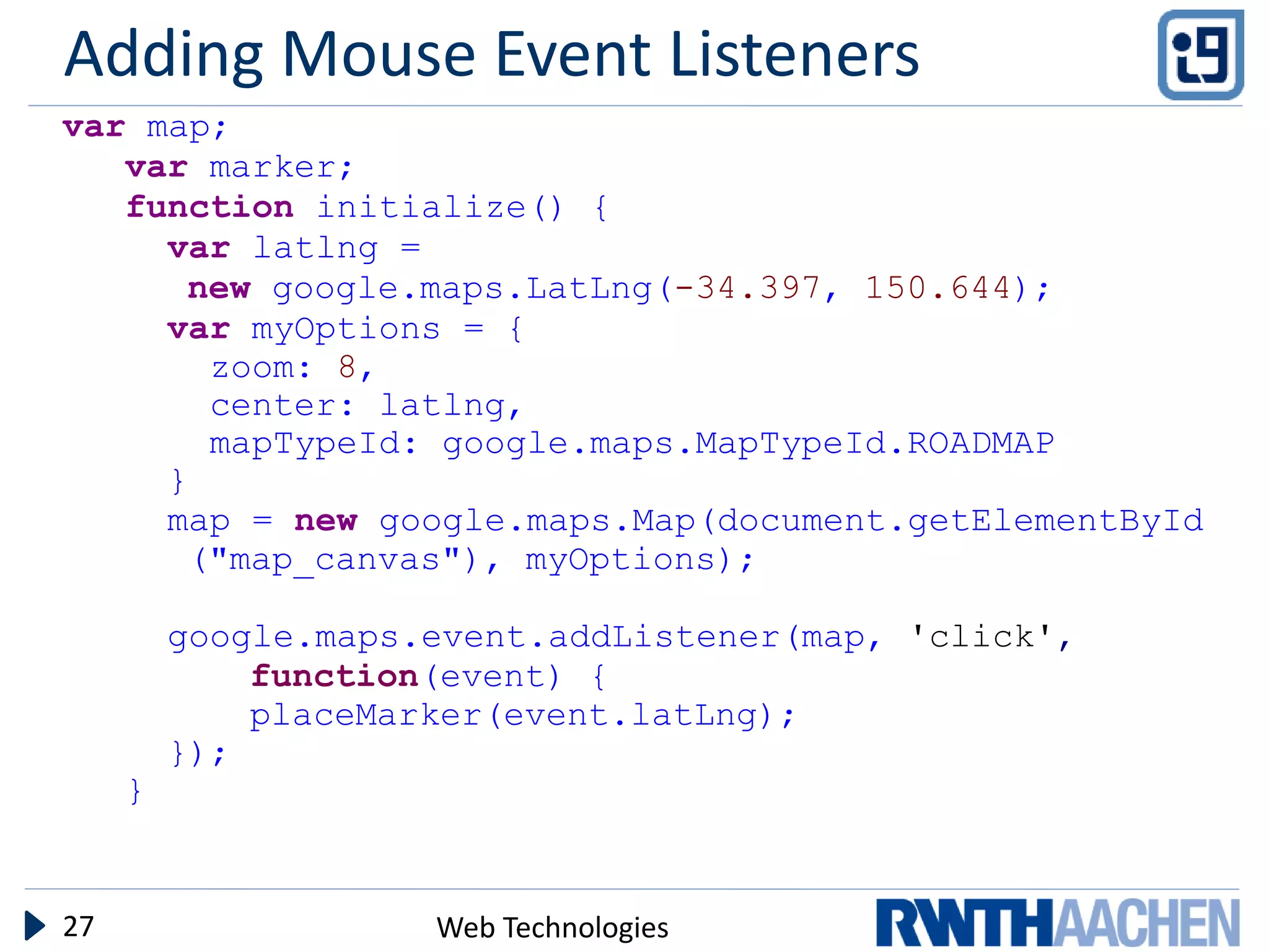 Adding Mouse Event Listeners
var map;
   var marker;
   function initialize() {
     var latlng =
      new google.maps.LatLng(-34.397, 150.644);
     var myOptions = {
       zoom: 8,
       center: latlng,
       mapTypeId: google.maps.MapTypeId.ROADMAP
     }
     map = new google.maps.Map(document.getElementById
      ("map_canvas"), myOptions);

         google.maps.event.addListener(map, 'click',
             function(event) {
             placeMarker(event.latLng);
         });
     }


27                   Web Technologies
 