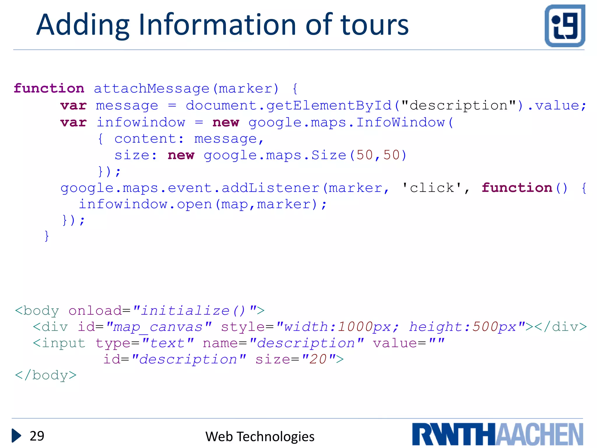 Adding Information of tours
function attachMessage(marker) {
     var message = document.getElementById("description").value;
     var infowindow = new google.maps.InfoWindow(
         { content: message,
           size: new google.maps.Size(50,50)
         });
     google.maps.event.addListener(marker, 'click', function() {
       infowindow.open(map,marker);
     });
   }




<body onload="initialize()">
  <div id="map_canvas" style="width:1000px; height:500px"></div>
  <input type="text" name="description" value=""
          id="description" size="20">
</body>



 29                  Web Technologies
 