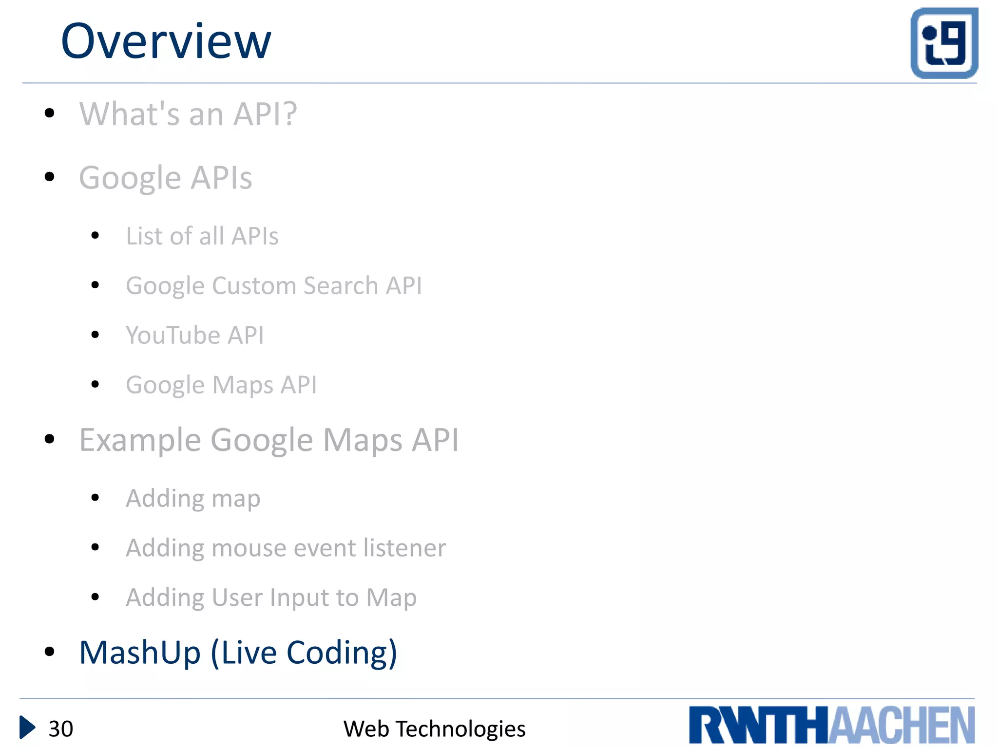 Overview
●    What's an API?
●    Google APIs
     ●   List of all APIs
     ●   Google Custom Search API
     ●   YouTube API
     ●   Google Maps API
●    Example Google Maps API
     ●   Adding map
     ●   Adding mouse event listener
     ●   Adding User Input to Map
●    MashUp (Live Coding)

30                          Web Technologies
 