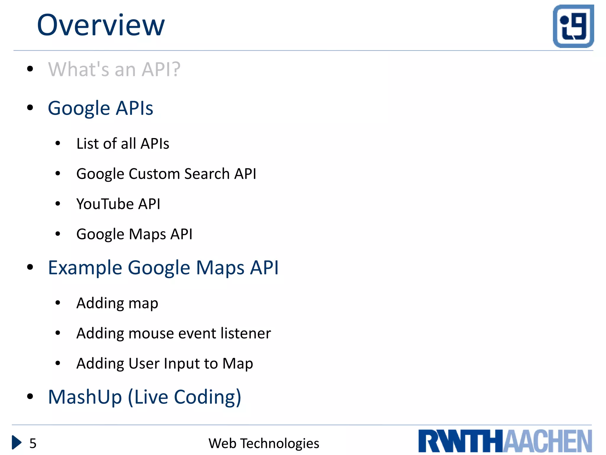 Overview
●   What's an API?
●   Google APIs
     ●   List of all APIs
     ●   Google Custom Search API
     ●   YouTube API
     ●   Google Maps API
●   Example Google Maps API
     ●   Adding map
     ●   Adding mouse event listener
     ●   Adding User Input to Map
●   MashUp (Live Coding)

5                           Web Technologies
 