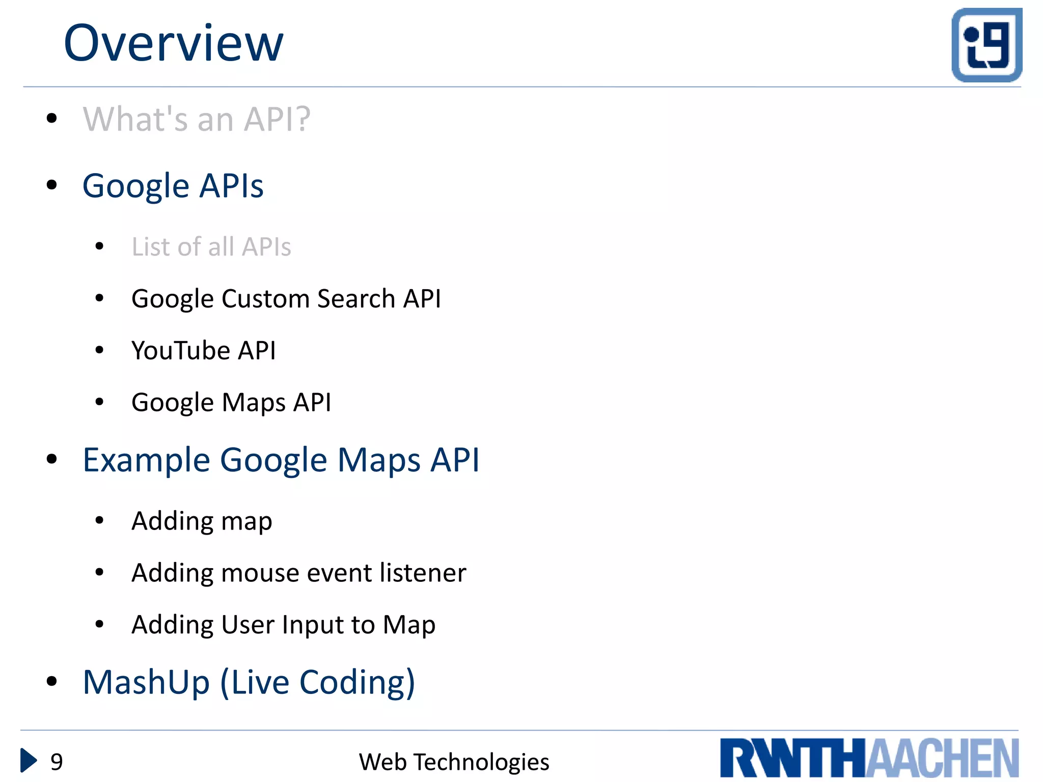 Overview
●   What's an API?
●   Google APIs
     ●   List of all APIs
     ●   Google Custom Search API
     ●   YouTube API
     ●   Google Maps API
●   Example Google Maps API
     ●   Adding map
     ●   Adding mouse event listener
     ●   Adding User Input to Map
●   MashUp (Live Coding)

9                           Web Technologies
 
