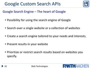 Google Custom Search APIs
Google Search Engine – The heart of Google

 ●    Possibility for using the search engine of Google

 ●    Search over a single website or a collection of websites

 ●    Create a search engine tailored to your needs and interests.

 ●    Present results in your website

 ●    Prioritize or restrict search results based on websites you
      specify.


 10                     Web Technologies
 