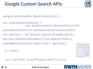 Google Custom Search APIs

google.setOnLoadCallback(function() {

var customSearchControl =
               new google.search.SearchControl(ID)
customSearchControl.setResultSetSize(switchTo);
var options = new google.search.DrawOptions();
options.setSearchFormRoot('cse-search-form');
customSearchControl.draw('cse', options);

 }, true);


 <div id="cse" style="width:100%;"></div>

 13               Web Technologies
 